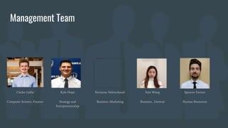 Management Team
Clarke Gallie
Computer Science, Finance
Kyle Hope
Strategy and
Entrepreneurship
Kerianne Ndimubandi
Business, Marketing
Sijie Wang
Business , General
Spencer Farmer
Human Resources
 