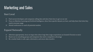 Marketing and Sales
Start Local
1) Find current developers and companies selling data and show them how to get on our site
2) Focus on Machine Learning and Artificial Intelligence, show them specific datasets we have, and help them find what they
need to increase usage.
3) Attend conferences to reach all potential markets
Expand Nationally
1) Advertise appropriately, focus on large cities where large data usage corporations are located (Toronto to start)
2) Reach out to consulting groups and companies that need a competitive advantage
3) Be a market leader in safe, open, informative, and secure data transfers
 