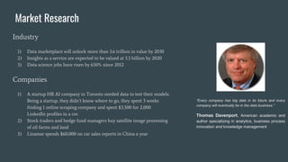 Industry
1) Data marketplace will unlock more than 3.6 trillion in value by 2030
2) Insights as a service are expected to be valued at 3.3 billion by 2020
3) Data science jobs have risen by 650% since 2012
Companies
1) A startup HR AI company in Toronto needed data to test their models.
Being a startup, they didn’t know where to go, they spent 3 weeks
finding 1 online scraping company and spent $3,500 for 2,000
LinkedIn profiles in a csv.
2) Stock traders and hedge fund managers buy satellite image processing
of oil farms and land
3) Linamar spends $60,000 on car sales reports in China a year
Market Research
“Every company has big data in its future and every
company will eventually be in the data business.”
Thomas Davenport, American academic and
author specializing in analytics, business process
innovation and knowledge management
 