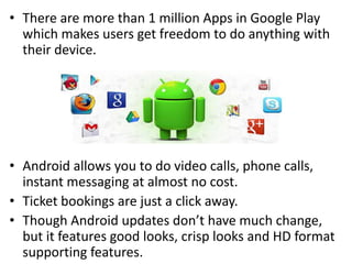 • There are more than 1 million Apps in Google Play
which makes users get freedom to do anything with
their device.
• Android allows you to do video calls, phone calls,
instant messaging at almost no cost.
• Ticket bookings are just a click away.
• Though Android updates don’t have much change,
but it features good looks, crisp looks and HD format
supporting features.
 