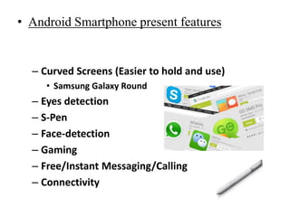 • Android Smartphone present features
– Curved Screens (Easier to hold and use)
• Samsung Galaxy Round
– Eyes detection
– S-Pen
– Face-detection
– Gaming
– Free/Instant Messaging/Calling
– Connectivity
 
