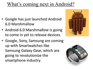 What’s coming next in Android?
• Google has just launched Android
6.0 Marshmallow
• Android 6.0 Marshmallow is going
to come in yet to release devices.
• Google, Sony, Samsung are coming
up with Smartwatches like
Samsung Galaxy Gear, which are
going to revolutionize the
smartphone industry.
 