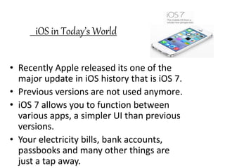 iOS in Today’s World
• Recently Apple released its one of the
major update in iOS history that is iOS 7.
• Previous versions are not used anymore.
• iOS 7 allows you to function between
various apps, a simpler UI than previous
versions.
• Your electricity bills, bank accounts,
passbooks and many other things are
just a tap away.
 
