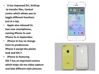 • It has improved Siri, AirDrop
to transfer files, Control
centre which allows you to
toggle different functions
just at a tap.
• Apple also released its
two new smartphones,
naming iPhone 5c and
iPhone 5s in September.
• iPhone 5c has no change
from its predecessor
iPhone 5 except the plastic
look and iOS 7.
• iPhone 5s featuring
iOS 7 has an improved camera
which helps slo-mo video capture
and take different style pictures.
 