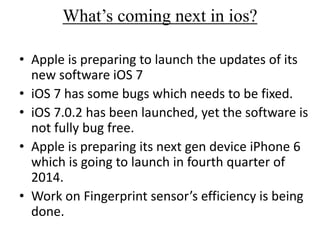 What’s coming next in ios?
• Apple is preparing to launch the updates of its
new software iOS 7
• iOS 7 has some bugs which needs to be fixed.
• iOS 7.0.2 has been launched, yet the software is
not fully bug free.
• Apple is preparing its next gen device iPhone 6
which is going to launch in fourth quarter of
2014.
• Work on Fingerprint sensor’s efficiency is being
done.
 