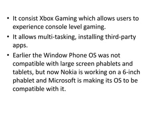 • It consist Xbox Gaming which allows users to
experience console level gaming.
• It allows multi-tasking, installing third-party
apps.
• Earlier the Window Phone OS was not
compatible with large screen phablets and
tablets, but now Nokia is working on a 6-inch
phablet and Microsoft is making its OS to be
compatible with it.
 
