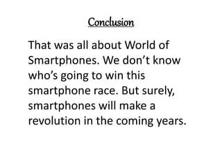 Conclusion
That was all about World of
Smartphones. We don’t know
who’s going to win this
smartphone race. But surely,
smartphones will make a
revolution in the coming years.
 