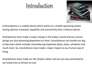 Introduction
A Smartphone is a mobile phone which works on a mobile operating system
having advance computer capability and connectivity than a feature phone.
Smartphones have made a major change in the today’s world and we, human
beings are also becoming dependent on them. Smartphones can handle our day
to day tasks which includes remembering important dates, tasks, schedules and
much more. So, smartphones have made a major impact on our human way of
living.
Smartphones have made our life simpler, better and we can stay connected to
our loved ones at almost no cost.
 