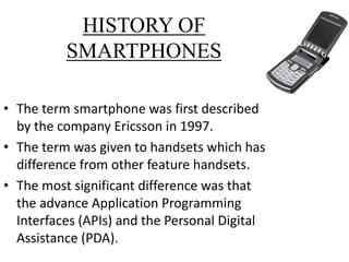 HISTORY OF
SMARTPHONES
• The term smartphone was first described
by the company Ericsson in 1997.
• The term was given to handsets which has
difference from other feature handsets.
• The most significant difference was that
the advance Application Programming
Interfaces (APIs) and the Personal Digital
Assistance (PDA).
 
