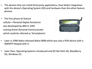• The phones that can install third-party applications, have better integration
with the device’s Operating System (OS) and hardware than the other feature
phones.
• The first phone to feature
cellular + Personal Digital Assistance
was developed by IBM in 1992
naming Simon Personal Communicator
which could be referred as ‘Smartphone’.
• Later in 1996 Nokia released Nokia 9000 which was also a PDA device with a
QWERTY Keypad with it.
• Later then, Operating Systems introduced and OS like Palm OS, BlackBerry
OS, Windows CE.
 