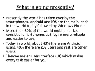 What is going presently?
• Presently the world has taken over by the
smartphones. Android and iOS are the main leads
in the world today followed by Windows Phone.
• More than 80% of the world mobile market
consist of smartphones as they’re more reliable
and easier to use.
• Today in world, about 43% there are Android
users, 40% there are iOS users and rest are other
users.
• They’ve easier User Interface (UI) which makes
every task easier for you.
 