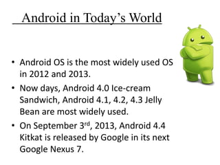 Android in Today’s World
• Android OS is the most widely used OS
in 2012 and 2013.
• Now days, Android 4.0 Ice-cream
Sandwich, Android 4.1, 4.2, 4.3 Jelly
Bean are most widely used.
• On September 3rd, 2013, Android 4.4
Kitkat is released by Google in its next
Google Nexus 7.
 