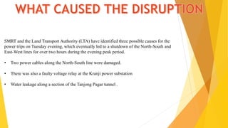 SMRT and the Land Transport Authority (LTA) have identified three possible causes for the
power trips on Tuesday evening, which eventually led to a shutdown of the North-South and
East-West lines for over two hours during the evening peak period.
• Two power cables along the North-South line were damaged.
• There was also a faulty voltage relay at the Kranji power substation
• Water leakage along a section of the Tanjong Pagar tunnel .
 