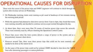 These were the causes of the power trips and SMRT engineers will continue to check through the
system after revenue service on Wednesday.
• On Wednesday morning, trains were running as per usual at headways of two minutes during
the morning peak period.
• While the operator had planned to shut down service from 11am to 4pm, they found that trains
were running smoothly and decided to continue service as per normal throughout the day.
• At about 6pm, there were more than 20 counts of traction power trips across the network.
These were remotely reset by officers manning the Operations Control Centre.
• Power trips occur when the train system detects a surge of power in the system and as a
precautionary measure shuts down.
• However around 7pm, there were three power trips that could not be reset remotely and
needed to be done at the station level.
• As the cause of the power trips could not be isolated, SMRT decided to shut down the NSEW
lines after detraining passengers at station platforms
 