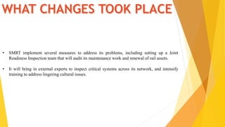 • SMRT implement several measures to address its problems, including setting up a Joint
Readiness Inspection team that will audit its maintenance work and renewal of rail assets.
• It will bring in external experts to inspect critical systems across its network, and intensify
training to address lingering cultural issues.
 