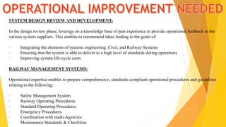 SYSTEM DESIGN REVIEW AND DEVELOPMENT:
In the design review phase, leverage on a knowledge base of past experience to provide operational feedback to the
various system suppliers. This enables to recommend ideas leading to the goals of:
· Integrating the elements of systems engineering; Civil, and Railway Systems
· Ensuring that the system is able to deliver to a high level of standards during operations
· Improving system life-cycle costs
RAILWAY MANAGEMENT SYSTEMS:
Operational expertise enables to prepare comprehensive, standards-compliant operational procedures and guidelines
relating to the following:
· Safety Management System
· Railway Operating Procedures
· Standard Operating Procedures
· Emergency Procedures
· Coordination with multi-Agencies
· Maintenance Standards & Checklists
 