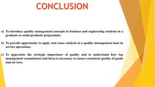 a) To introduce quality management concepts to business and engineering students in a
graduate or undergraduate programme.
b) To provide opportunity to apply root cause analysis to a quality management issue in
service operations.
c) To appreciate the strategic importance of quality and to understand how top
management commitment and focus is necessary to ensure consistent quality of goods
and services.
 
