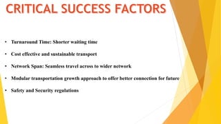 • Turnaround Time: Shorter waiting time
• Cost effective and sustainable transport
• Network Span: Seamless travel across to wider network
• Modular transportation growth approach to offer better connection for future
• Safety and Security regulations
 