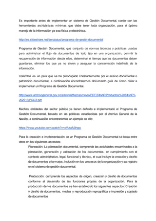 Es importante antes de implementar un sistema de Gestión Documental, contar con las
herramientas archivísticas mínimas que debe tener toda organización, para el óptimo
manejo de la información ya sea física o electrónica.
http://es.slideshare.net/sergioaus/programa-de-gestin-documental
Programa de Gestión Documental, que conjunto de normas técnicas y prácticas usadas
para administrar el flujo de documentos de todo tipo en una organización, permitir la
recuperación de información desde ellos, determinar el tiempo que los documentos deben
guardarse, eliminar los que ya no sirven y asegurar la conservación indefinida de la
información.
Colombia es un país que se ha preocupado constantemente por el acervo documental o
patrimonio documental, a continuación encontraremos documento guía de como crear e
implementar un Programa de Gestión Documental.
http://www.archivogeneral.gov.co/sites/all/themes/nevia/PDF/SINAE/Productos%20SINAE%
202013/PGD2.pdf
Muchas entidades del sector público ya tienen definido e implementado el Programa de
Gestión Documental, basado en las políticas establecidas por el Archivo General de la
Nación, a continuación encontraremos un ejemplo de ello:
https://www.youtube.com/watch?v=oVutaIV0hgw
Para la creación e implementación de un Programa de Gestión Documental se basa entre
otros en los siguientes aspectos:
Planeación: La planeación documental, comprende las actividades encaminadas a la
planeación, generación y valoración de los documentos, en cumplimiento con el
contexto administrativo, legal, funcional y técnico, el cual incluye la creación y diseño
de documentos o formatos, inclusión en los procesos de la organización y su registro
en el sistema de gestión documental.
Producción: comprende los aspectos de origen, creación y diseño de documentos
conforme al desarrollo de las funciones propias de la organización. Para la
producción de los documentos se han establecido los siguientes aspectos: Creación
y diseño de documentos, medios y reproducción reprográfica e impresión y copiado
de documentos
 