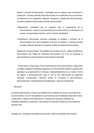 Gestión y trámite de documentos: actividades que se realizan para la recepción o
producción, consulta y trámite de los documentos en cumplimiento de sus funciones,
se determina en los siguientes aspectos: Recepción y distribución de documentos,
consulta y préstamo documental y trámite de documentos.
Organización: actividades que se requieren para la organización de la
documentación, incluye el procesamiento de los documentos y la ubicación en el
archivo correspondiente (Archivo central o Archivo de Gestión).
Transferencia Documental: acciones orientadas al traslado o remisión de la
documentación de la documentación al Archivo de Gestión o al Archivo Central
se deben efectuar teniendo en cuenta las Tablas de Retención Documental.
Disposición de documentos: Se establece de acuerdo con las Tablas de Retención
Documental y las Tablas de Valoración Documental, con el fin de conservar la
documentación en forma temporal o permanente o eliminarla.
Preservación a largo plazo: Para la preservación de los documentos a largo plazo
se deben establecer estándares aplicados a los documentos durante su gestión para
garantizar su preservación en el tiempo, independientemente de su medio y forma
de registro o almacenamiento, para lo cual se han determinado los siguientes
aspectos: Conservación; ubicación donde se encuentra la documentación,
almacenamiento, mantenimiento de instalaciones, y plan de emergencias.
Valoración
El proceso permanente y continuo para determinar los valores primarios y secundarios de
los documentos, con el fin de establecer su permanencia en las diferentes fases del archivo
y determinar su destino final (eliminación o conservación temporal o definitiva) se
establecen aplicando la valoración y los tiempos de retención a todos los documentos de
acuerdo a las
Ventajas de un Programa de Gestión Documental - Sistema de Gestión Documental
 