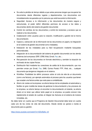 ● Se evita la pérdida de tiempo debido a que varias personas tengan que recuperar los
documentos desde diferentes lugares y departamentos. Los documentos son
inmediatamente recuperados por la persona que está buscando la información.
● Seguridad: Acceso a la información y los documentos de manera segura y
estructurada, al poder definir diferentes permisos de acceso a los datos y
documentos dentro del sistema de gestión documental.
● Control de cambios de los documentos y control de revisiones y accesos que se
realizan a los documentos.
● Colaboración entre usuarios para la creación, modificación y gestión de la misma
documentación.
● Captura y extracción de la información de los documentos en papel y la integración
en el sistema de gestión documental como metadatos.
● Indexación de los metadatos para su fácil recuperación mediante búsquedas
personalizadas.
● Integración de la documentación del sistema de gestión documental con los demás
sistemas de la empresa: ERP, CRM, Web, Email, Fax, etc…
● Recuperación de los documentos en formato electrónico y también la situación de
archivado de las copias físicas.
● Distribución fácil mediante los conectores de salida de la documentación, que nos
permiten enviar por Email, Fax, SMS, Correo Postal, FTP, Web, etc… cualquier
documento que tengamos integrado en el sistema.
● Workflow: Posibilidad de definir procesos sobre el ciclo de vida de un documento
(como una factura), por ejemplo automatiza el proceso para los usuarios que tienen
que aceptar una factura antes que esta pase a contabilizada.
● Ahorro de costes en la empresa: se ahorra tiempo de los empleados al automatizar y
facilitar en gran medida las tareas de gestionar la documentación y los procesos de
la empresa, se ahorra tiempo al encontrar la documentación al instante, se ahorra
dinero al no tener que utilizar tanto papel en la empresa, se puede conocer más
rápidamente el estado de cuentas al integrar las facturas en el sistema de manera
inmediata, etc.
Se debe tener en cuenta que el Programa de Gestión Documental debe tener en cuenta
cada uno de los ciclos de vida del documento. Desde donde se genera o recibe el
documento para su gestión.
https://www.youtube.com/watch?v=rQDzBp6u_k4
 
