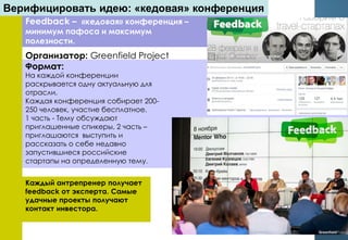 Feedback – «кедовая» конференция –
минимум пафоса и максимум
полезности.
На каждой конференции
раскрывается одну актуальную для
отрасли.
Каждая конференция собирает 200-
250 человек, участие бесплатное.
1 часть - Тему обсуждают
приглашенные спикеры, 2 часть –
приглашаются выступить и
рассказать о себе недавно
запустившиеся российские
стартапы на определенную тему.
Каждый антрепренер получает
feedback от эксперта. Самые
удачные проекты получают
контакт инвестора.
Организатор: Greenfield Project
Формат:
Верифицировать идею: «кедовая» конференция
 