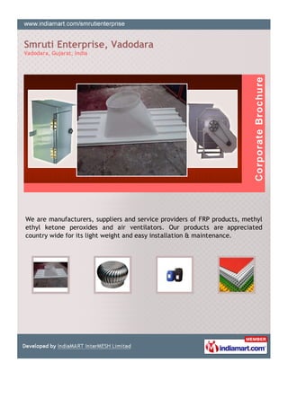 Smruti Enterprise, Vadodara
Vadodara, Gujarat, India




We are manufacturers, suppliers and service providers of FRP products, methyl
ethyl ketone peroxides and air ventilators. Our products are appreciated
country wide for its light weight and easy installation & maintenance.
 