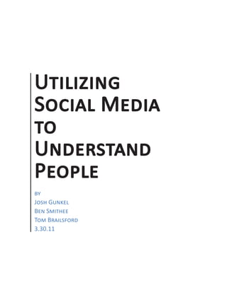 Utilizing Social Media to Understand People




           Utilizing
           Social Media
           to
           Understand
           People
           by
           Josh Gunkel
           Ben Smithee
           Tom Brailsford
           3.30.11




Pa ge |1
 