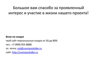 Большое вам спасибо за проявленный интерес и участие в жизни нашего проекта!Всем по скидкетвой сайт персональных скидок от 50 до 80%тел.: +7 (909) 055-8888эл. почта: ask@vsemposkidke.ruсайт: http://vsemposkidke.ru