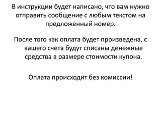В инструкции будет написано, что вам нужно отправить сообщение с любым текстом на предложенный номер.После того как оплата будет произведена, с вашего счета будут списаны денежные средства в размере стоимости купона. Оплата происходит без комиссии! 