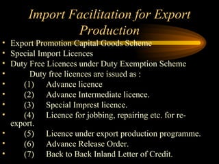 Import Facilitation for Export Production Export Promotion Capital Goods Scheme Special Import Licences  Duty Free Licences under Duty Exemption Scheme  Duty free licences are issued as : (1) Advance licence (2) Advance Intermediate licence. (3) Special Imprest licence. (4) Licence for jobbing, repairing etc. for re-export. (5) Licence under export production programme. (6) Advance Release Order. (7) Back to Back Inland Letter of Credit. 