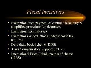 Fiscal incentives Exemption from payment of central excise duty & simplified procedure for clearance. Exemption from sales tax Exemptions & deductions under income tax act,1961. Duty draw back Scheme (DDS) Cash Compensatory Support ( CCS ) International Price Reimbursement Scheme (IPRS) 