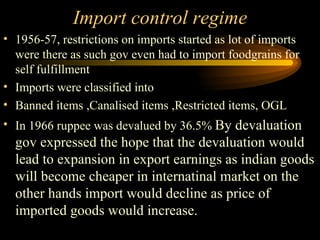 Import control regime 1956-57, restrictions on imports started as lot of imports were there as such gov even had to import foodgrains for self fulfillment Imports were classified into Banned items ,Canalised items ,Restricted items, OGL  In 1966 ruppee was devalued by 36.5%  By devaluation gov expressed the hope that the devaluation would lead to expansion in export earnings as indian goods will become cheaper in internatinal market on the other hands import would decline as price of imported goods would increase. 