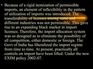 Because of a rigid itemization of permissible imports, an element of inflexibility in the pattern of utilization of imports was introduced. The transferability of licenses among same and different industries was not permissible. This gave rise to an expanding black market in import licenses. Therefore, the import allocation system was so designed as to eliminate the possibility of all competition, either domestic or foreign. The Govt of India has liberalized the import regime from time to time. At present, practically all controls on import have been lifted. Under the new EXIM policy 2002-07. 