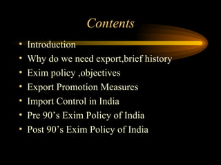 Contents Introduction Why do we need export,brief history Exim policy ,objectives Export Promotion Measures Import Control in India Pre 90’s Exim Policy of India Post 90’s Exim Policy of India 
