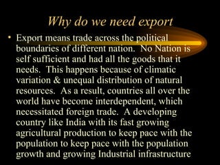 Why do we need export Export means trade across the political boundaries of different nation.  No Nation is self sufficient and had all the goods that it needs.  This happens because of climatic variation & unequal distribution of natural resources.  As a result, countries all over the world have become interdependent, which necessitated foreign trade.  A developing country like India with its fast growing agricultural production to keep pace with the population to keep pace with the population growth and growing Industrial infrastructure 