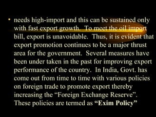 needs high-import and this can be sustained only with fast export growth.  To meet the oil import bill, export is unavoidable.  Thus, it is evident that export promotion continues to be a major thrust area for the government.  Several measures have been under taken in the past for improving export performance of the country.  In India, Govt. has come out from time to time with various policies on foreign trade to promote export thereby increasing the “Foreign Exchange Reserve”.  These policies are termed as  “Exim Policy” 