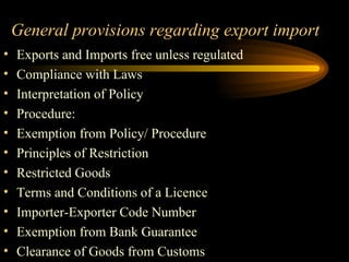   General provisions regarding export import Exports and Imports free unless regulated  Compliance with Laws  Interpretation of Policy  Procedure: Exemption from Policy/ Procedure  Principles of Restriction  Restricted Goods  Terms and Conditions of a Licence Importer-Exporter Code Number  Exemption from Bank Guarantee  Clearance of Goods from Customs  
