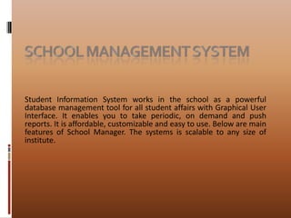 School Management systemStudent Information System works in the school as a powerful database management tool for all student affairs with Graphical User Interface. It enables you to take periodic, on demand and push reports. It is affordable, customizable and easy to use. Below are main features of School Manager. The systems is scalable to any size of institute. 