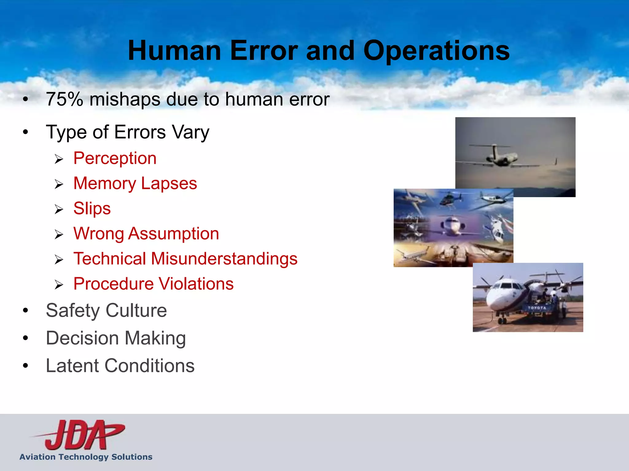Human Error and Operations
• 75% mishaps due to human error
• Type of Errors Vary
          Perception
          Memory Lapses
          Slips
          Wrong Assumption
          Technical Misunderstandings
          Procedure Violations
• Safety Culture
• Decision Making
• Latent Conditions



Aviation Technology Solutions
 
