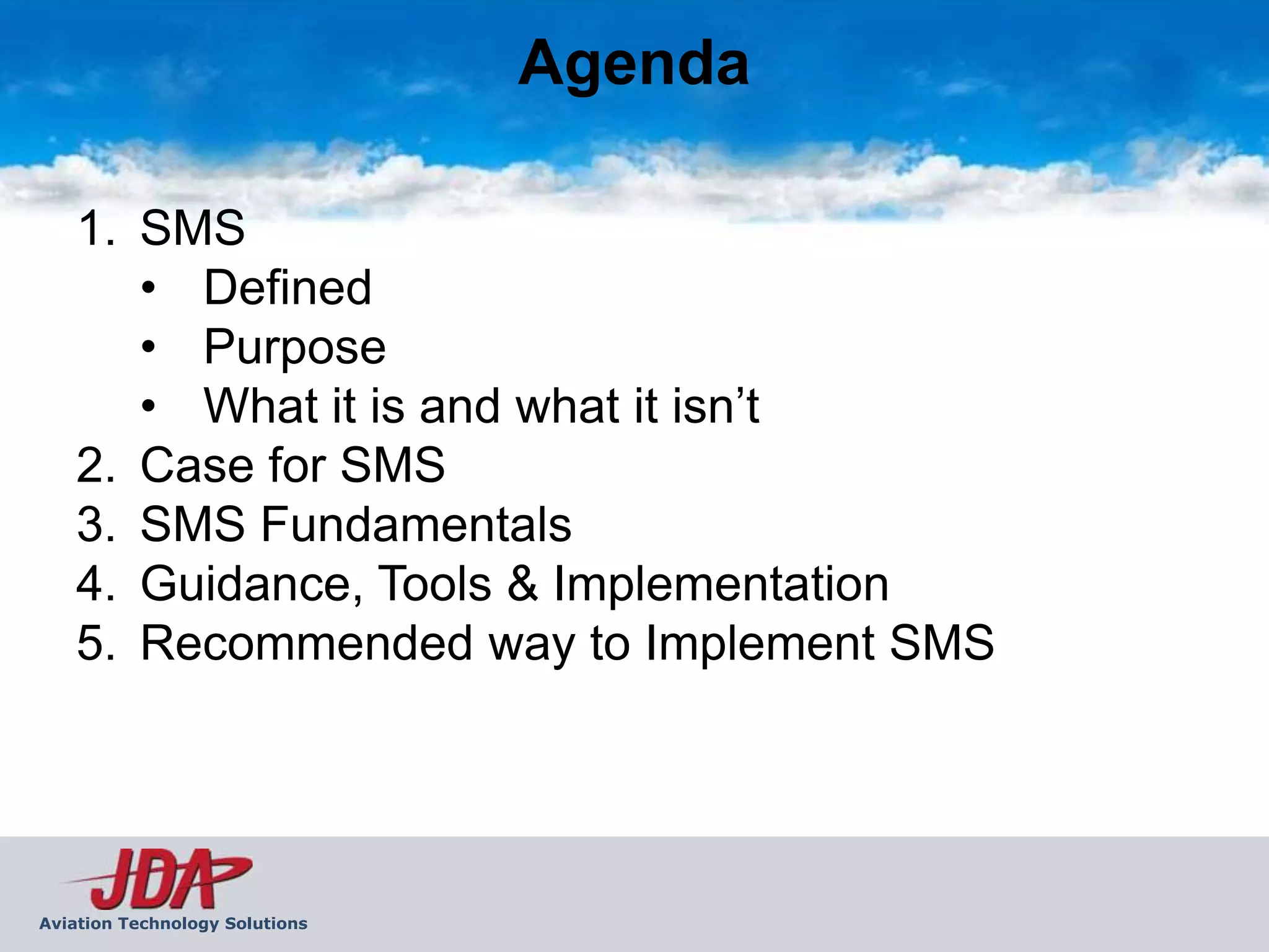 Agenda

    1. SMS
       • Defined
       • Purpose
       • What it is and what it isn’t
    2. Case for SMS
    3. SMS Fundamentals
    4. Guidance, Tools & Implementation
    5. Recommended way to Implement SMS




Aviation Technology Solutions
 