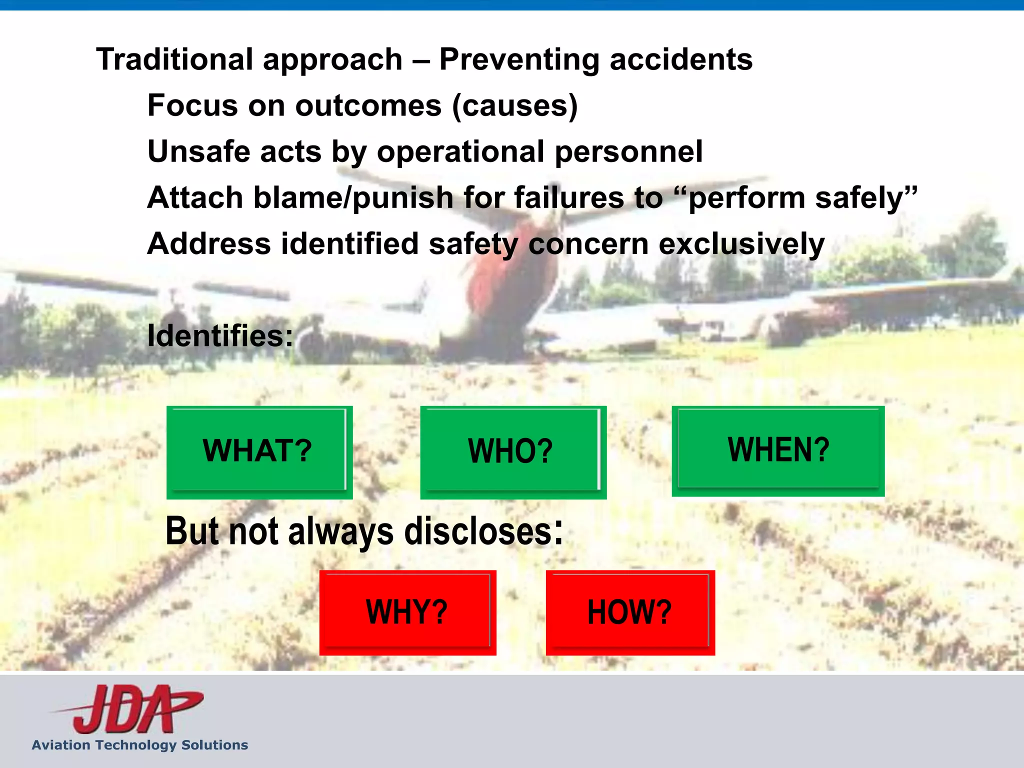 Traditional approach – Preventing accidents
           Focus on outcomes (causes)
           Unsafe acts by operational personnel
           Attach blame/punish for failures to “perform safely”
           Address identified safety concern exclusively

               Identifies:


                      WHAT?            WHO?          WHEN?

                 But not always discloses:
                                WHY?          HOW?


Aviation Technology Solutions
 