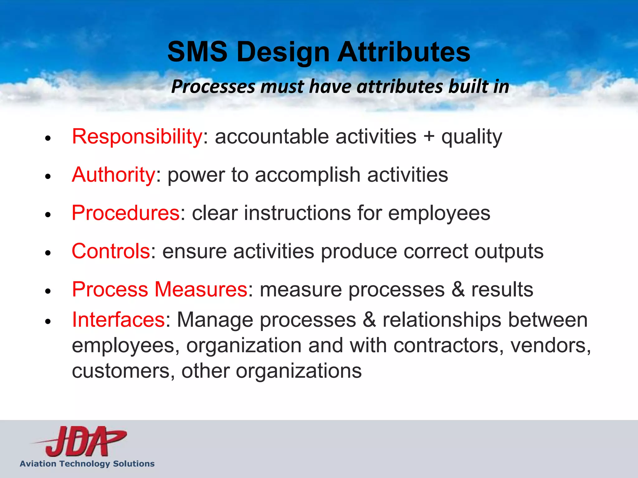 SMS Design Attributes
                                Processes must have attributes built in

     •     Responsibility: accountable activities + quality
     •     Authority: power to accomplish activities
     •     Procedures: clear instructions for employees
     •     Controls: ensure activities produce correct outputs
     •     Process Measures: measure processes & results
     •     Interfaces: Manage processes & relationships between
           employees, organization and with contractors, vendors,
           customers, other organizations



Aviation Technology Solutions
 