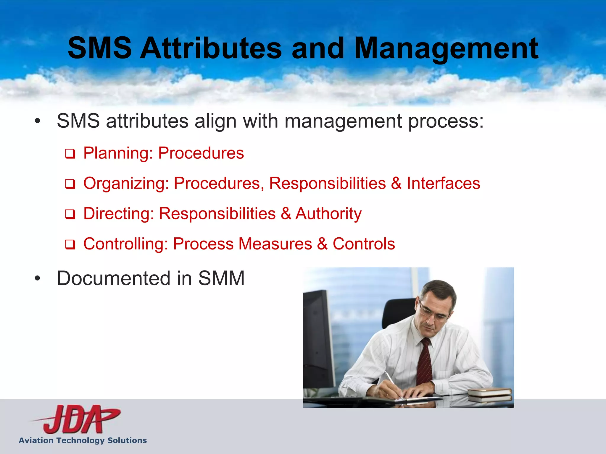 SMS Attributes and Management

   • SMS attributes align with management process:
             Planning: Procedures
             Organizing: Procedures, Responsibilities & Interfaces
             Directing: Responsibilities & Authority
             Controlling: Process Measures & Controls

   • Documented in SMM




Aviation Technology Solutions
 