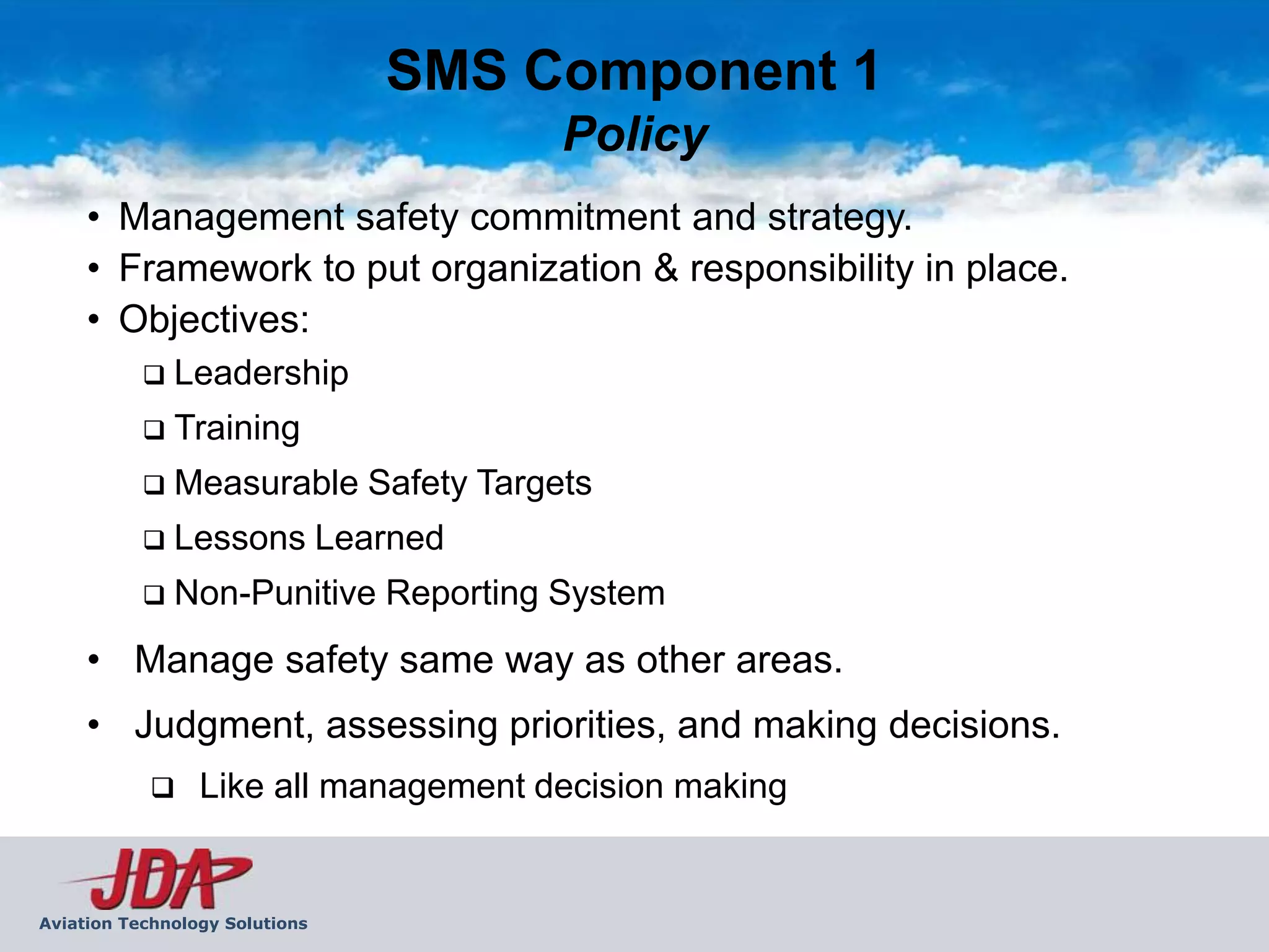 SMS Component 1
                                      Policy
     • Management safety commitment and strategy.
     • Framework to put organization & responsibility in place.
     • Objectives:
              Leadership
              Training
              Measurable Safety Targets
              Lessons Learned
              Non-Punitive Reporting System
     • Manage safety same way as other areas.
     • Judgment, assessing priorities, and making decisions.
                Like all management decision making


Aviation Technology Solutions
 