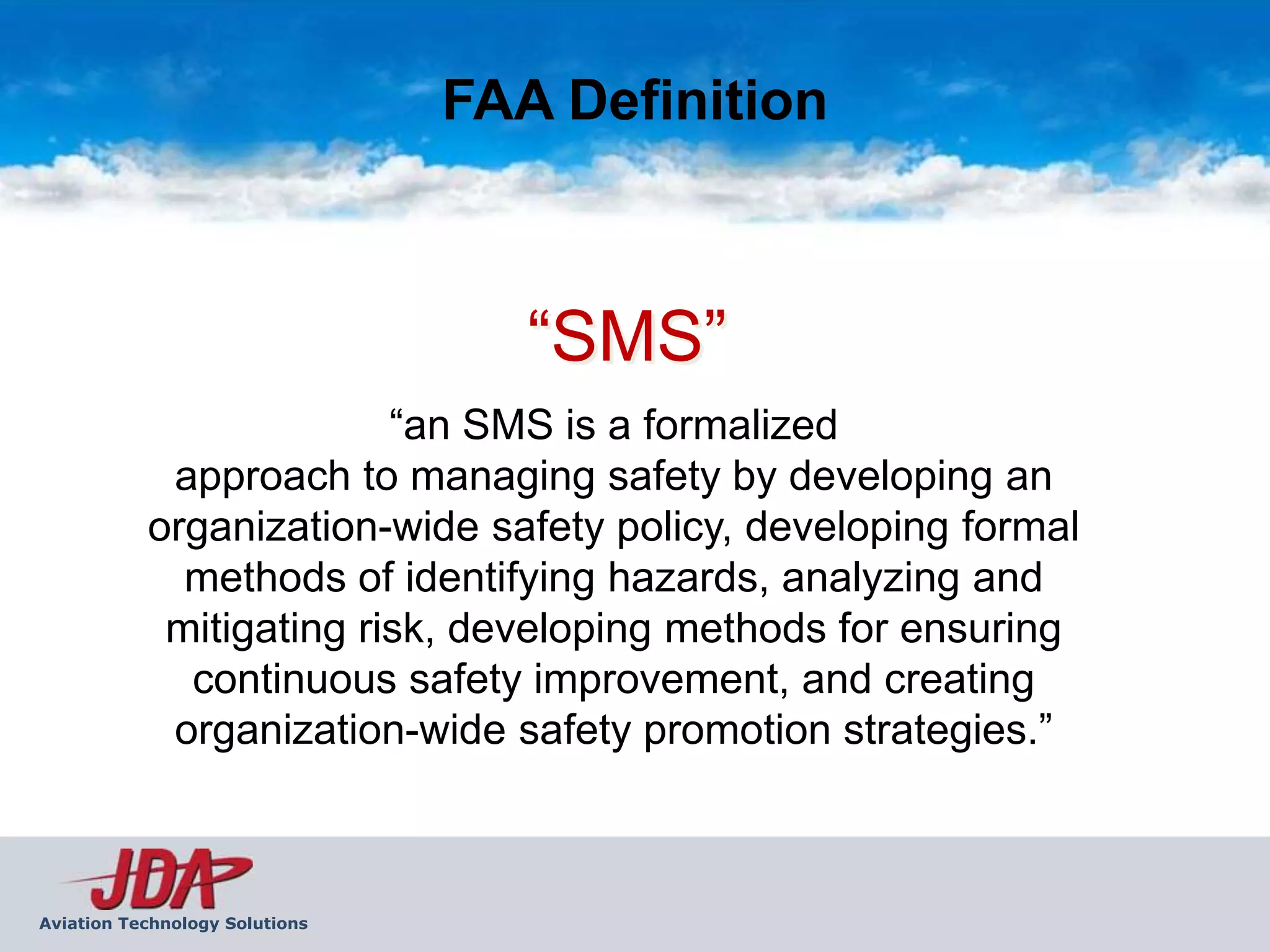 FAA Definition



                                   “SMS”
                         “an SMS is a formalized
            approach to managing safety by developing an
           organization-wide safety policy, developing formal
             methods of identifying hazards, analyzing and
            mitigating risk, developing methods for ensuring
             continuous safety improvement, and creating
            organization-wide safety promotion strategies.”



Aviation Technology Solutions
 