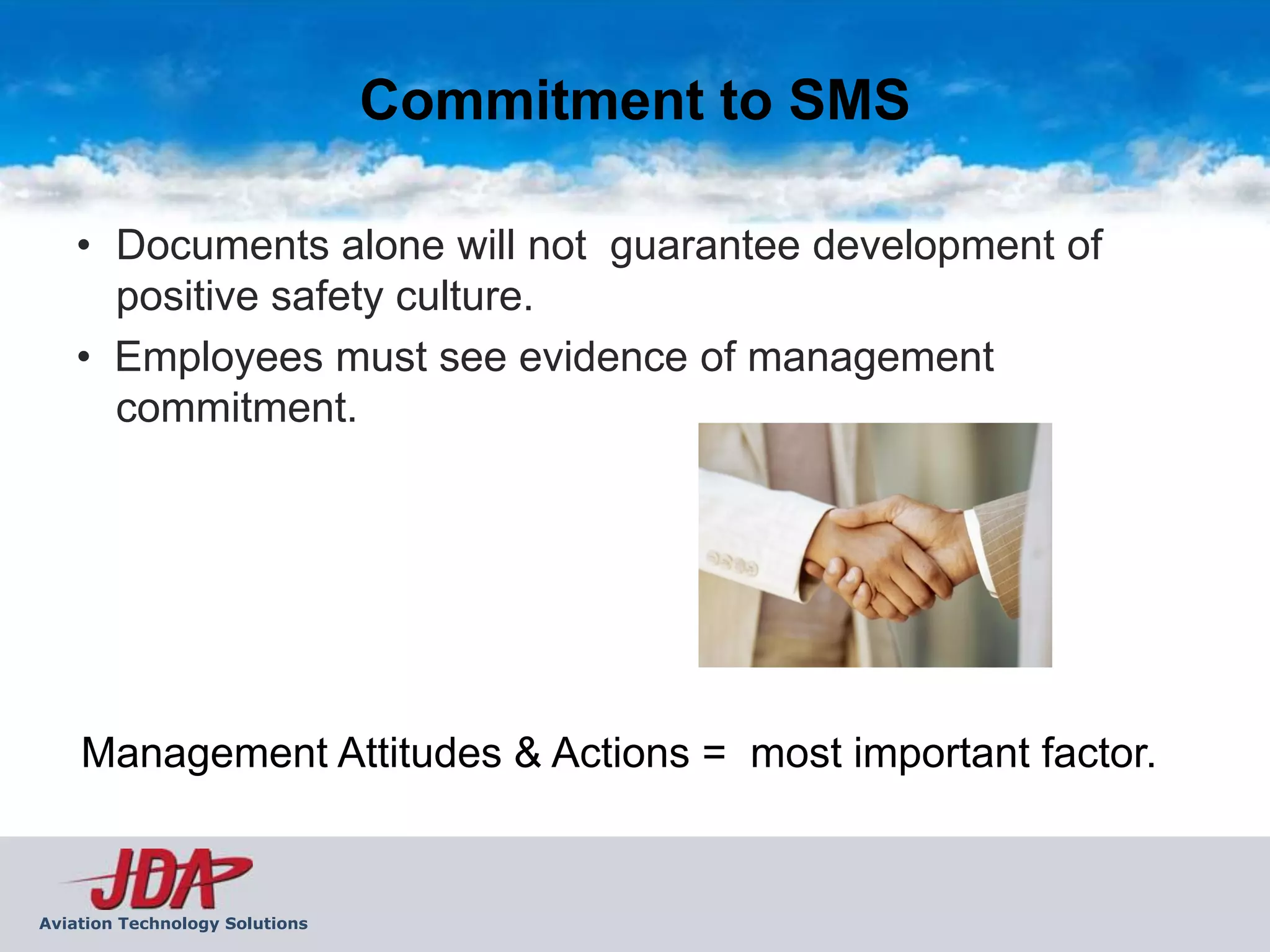 Commitment to SMS

    • Documents alone will not guarantee development of
      positive safety culture.
    • Employees must see evidence of management
      commitment.




    Management Attitudes & Actions = most important factor.


Aviation Technology Solutions
 