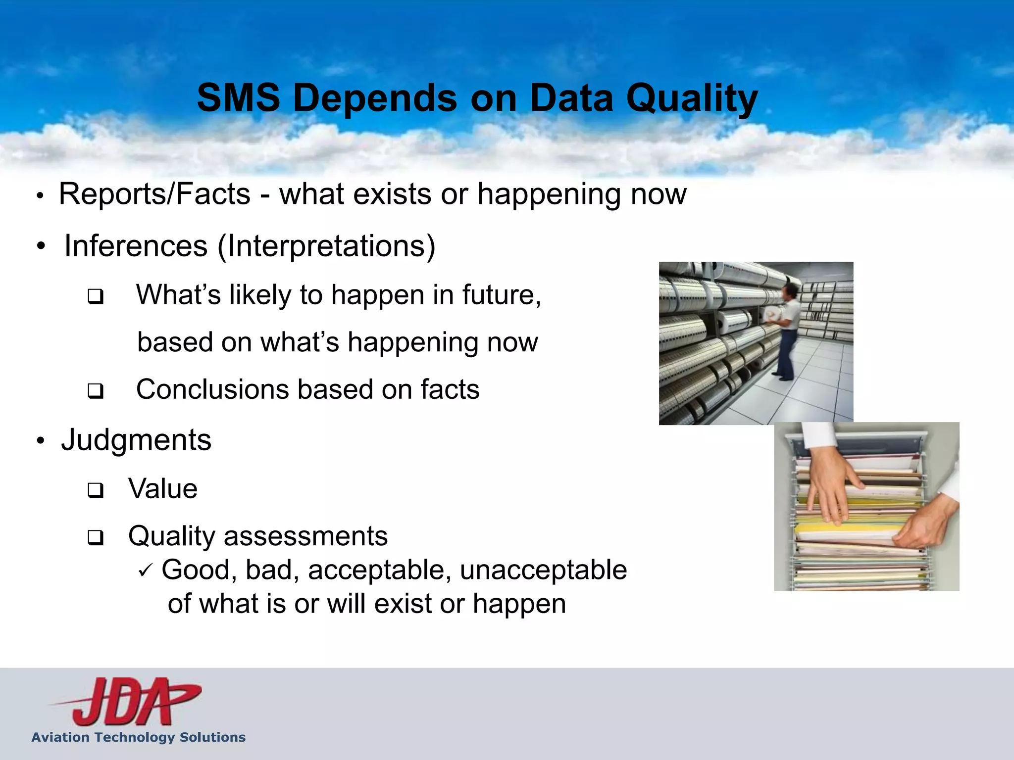 SMS Depends on Data Quality

•   Reports/Facts - what exists or happening now
• Inferences (Interpretations)
             What’s likely to happen in future,
              based on what’s happening now
             Conclusions based on facts
• Judgments
            Value
            Quality assessments
              Good, bad, acceptable, unacceptable
               of what is or will exist or happen



Aviation Technology Solutions
 