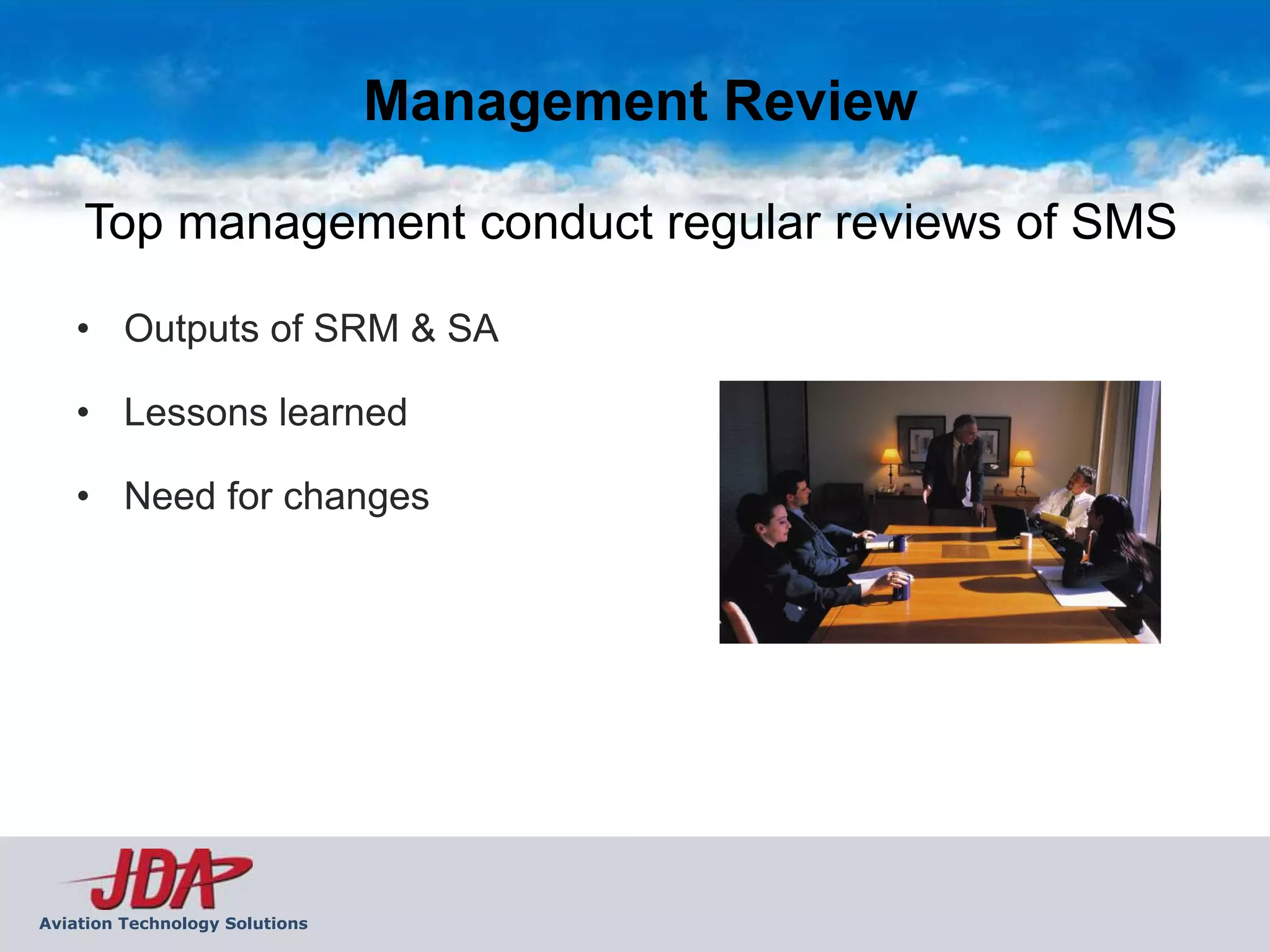 Management Review

    Top management conduct regular reviews of SMS

    • Outputs of SRM & SA

    • Lessons learned

    • Need for changes




Aviation Technology Solutions
 