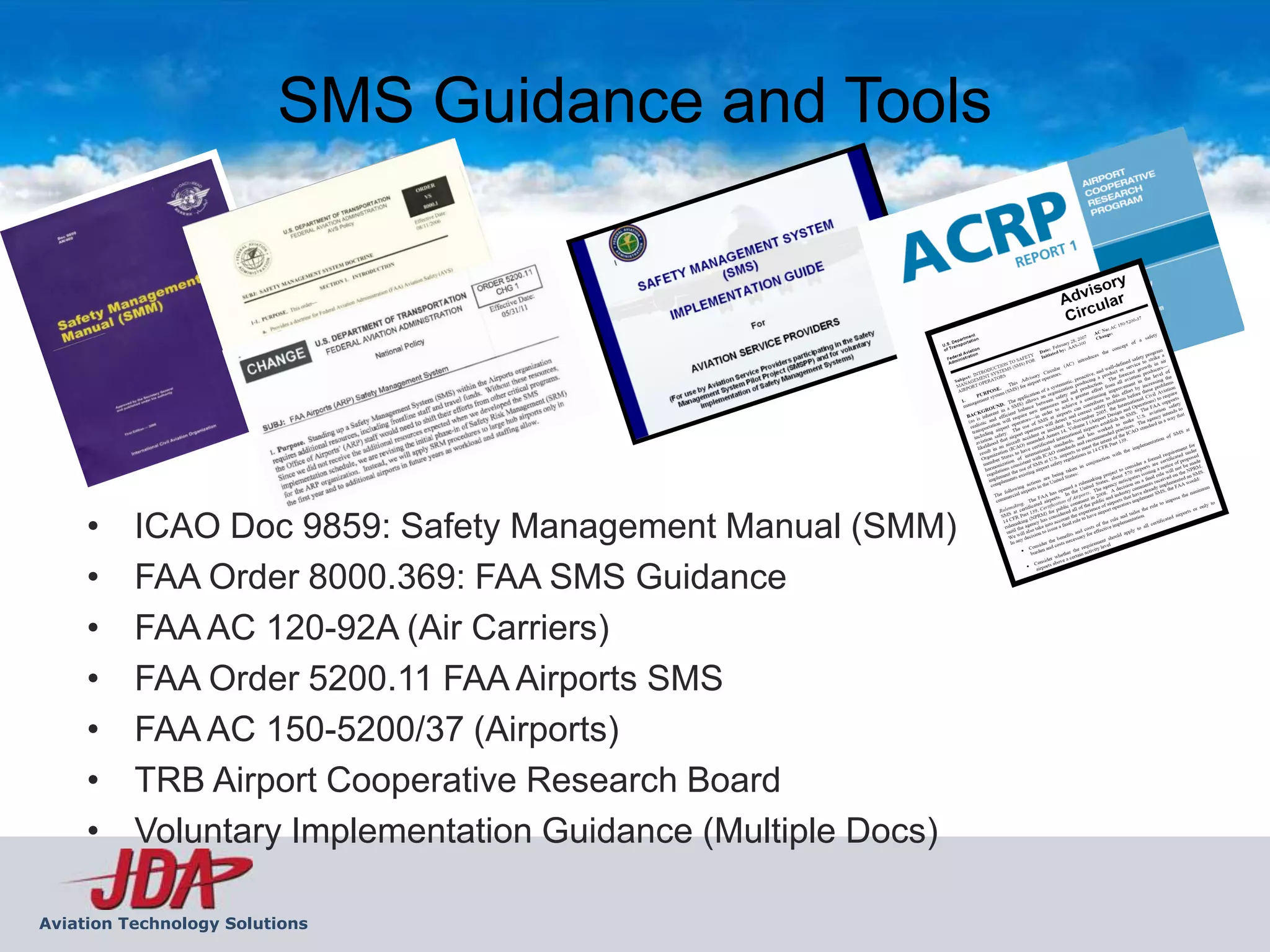 SMS Guidance and Tools




     •    ICAO Doc 9859: Safety Management Manual (SMM)
     •    FAA Order 8000.369: FAA SMS Guidance
     •    FAA AC 120-92A (Air Carriers)
     •    FAA Order 5200.11 FAA Airports SMS
     •    FAA AC 150-5200/37 (Airports)
     •    TRB Airport Cooperative Research Board
     •    Voluntary Implementation Guidance (Multiple Docs)

Aviation Technology Solutions
 